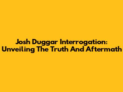 Josh Duggar Interrogation: Unveiling The Truth And Aftermath