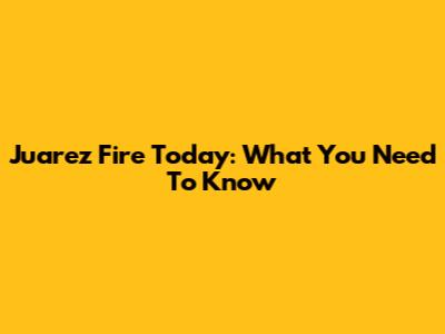 Juarez Fire Today: What You Need To Know