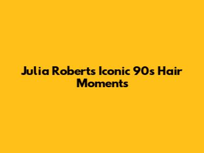 Julia Roberts' Iconic 90s Hair Moments