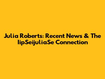 Julia Roberts: Recent News & The IipSeijuliaSe Connection