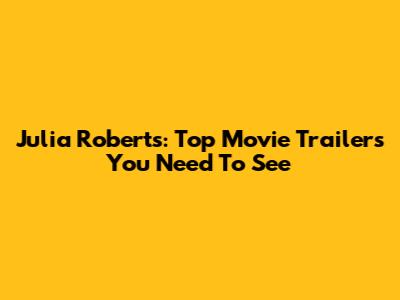 Julia Roberts: Top Movie Trailers You Need To See