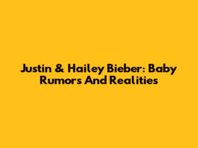 Justin & Hailey Bieber: Baby Rumors And Realities