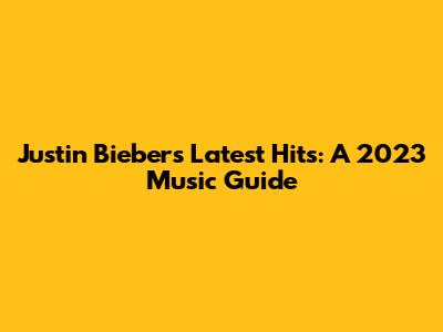 Justin Bieber's Latest Hits: A 2023 Music Guide