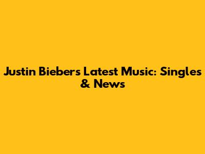 Justin Bieber's Latest Music: Singles & News