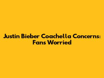Justin Bieber Coachella Concerns: Fans Worried