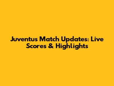 Juventus Match Updates: Live Scores & Highlights
