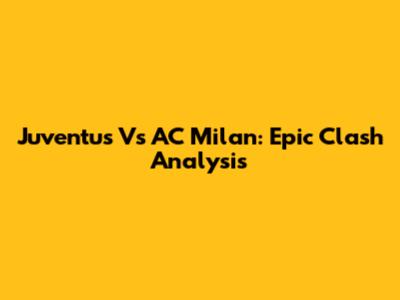 Juventus Vs AC Milan: Epic Clash Analysis