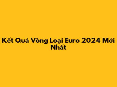 Kết Quả Vòng Loại Euro 2024 Mới Nhất