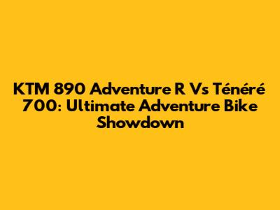 KTM 890 Adventure R Vs Ténéré 700: Ultimate Adventure Bike Showdown