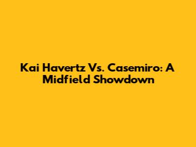 Kai Havertz Vs. Casemiro: A Midfield Showdown