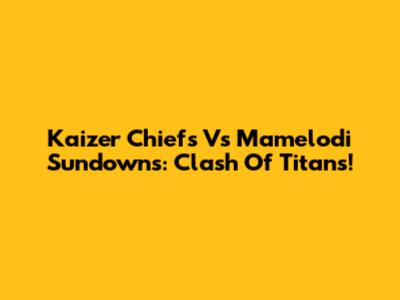 Kaizer Chiefs Vs Mamelodi Sundowns: Clash Of Titans!