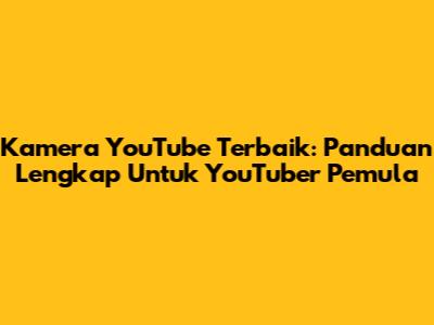 Kamera YouTube Terbaik: Panduan Lengkap Untuk YouTuber Pemula