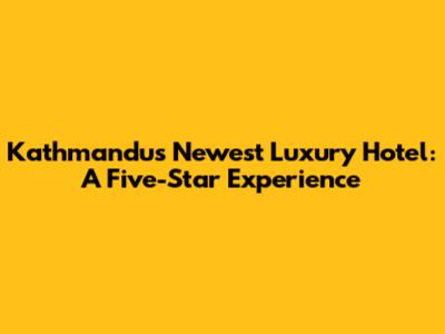 Kathmandu's Newest Luxury Hotel: A Five-Star Experience