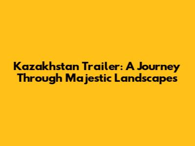 Kazakhstan Trailer: A Journey Through Majestic Landscapes