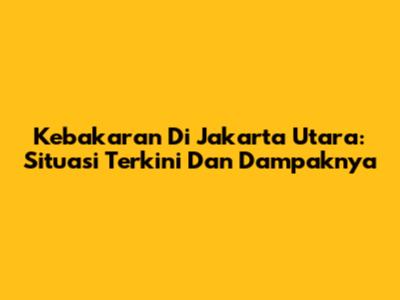 Kebakaran Di Jakarta Utara: Situasi Terkini Dan Dampaknya