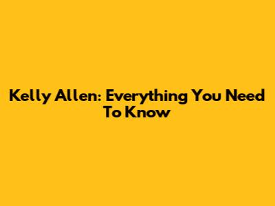 Kelly Allen: Everything You Need To Know