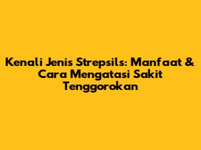Kenali Jenis Strepsils: Manfaat & Cara Mengatasi Sakit Tenggorokan