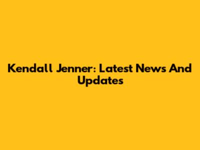 Kendall Jenner: Latest News And Updates