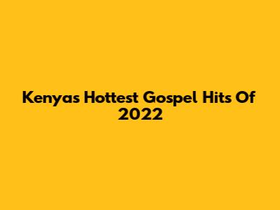Kenya's Hottest Gospel Hits Of 2022