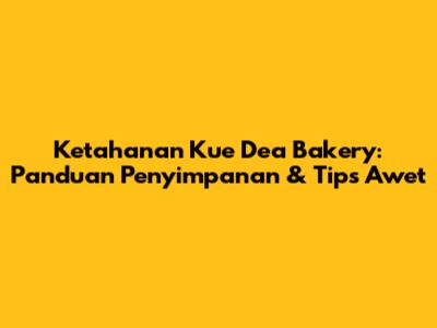 Ketahanan Kue Dea Bakery: Panduan Penyimpanan & Tips Awet
