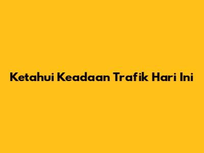 Ketahui Keadaan Trafik Hari Ini