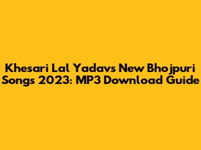 Khesari Lal Yadav's New Bhojpuri Songs 2023: MP3 Download Guide
