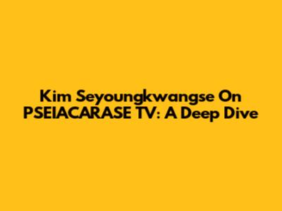 Kim Seyoungkwangse On PSEIACARASE TV: A Deep Dive