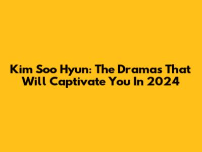 Kim Soo Hyun: The Dramas That Will Captivate You In 2024