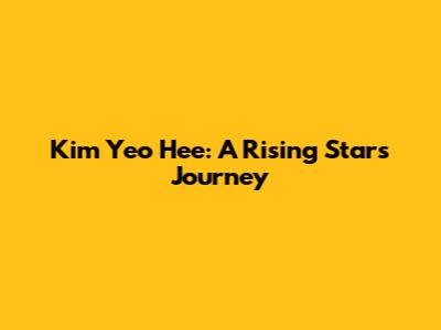 Kim Yeo Hee: A Rising Star's Journey