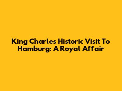 King Charles' Historic Visit To Hamburg: A Royal Affair