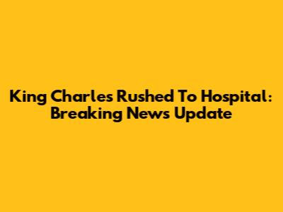 King Charles Rushed To Hospital: Breaking News Update