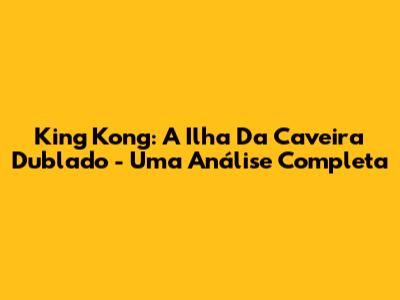 King Kong: A Ilha Da Caveira Dublado - Uma Análise Completa