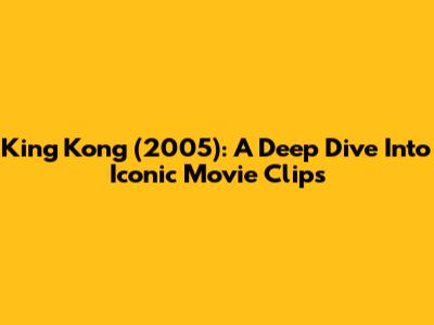 King Kong (2005): A Deep Dive Into Iconic Movie Clips