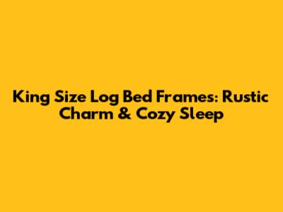 King Size Log Bed Frames: Rustic Charm & Cozy Sleep