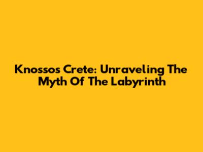 Knossos Crete: Unraveling The Myth Of The Labyrinth