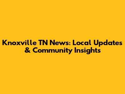 Knoxville TN News: Local Updates & Community Insights