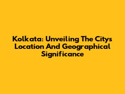 Kolkata: Unveiling The City's Location And Geographical Significance