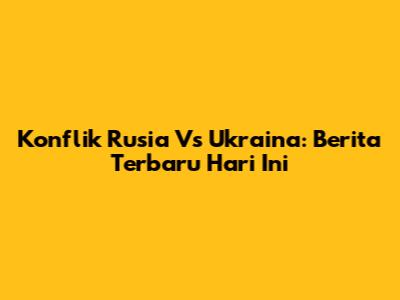 Konflik Rusia Vs Ukraina: Berita Terbaru Hari Ini