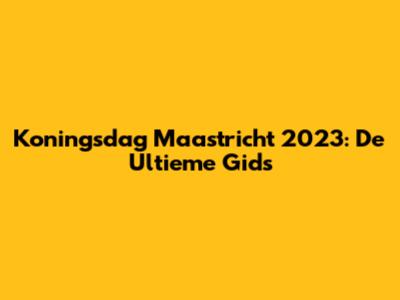 Koningsdag Maastricht 2023: De Ultieme Gids
