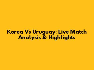 Korea Vs Uruguay: Live Match Analysis & Highlights