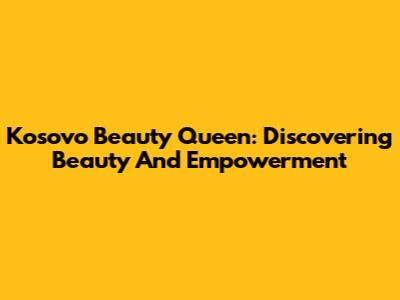 Kosovo Beauty Queen: Discovering Beauty And Empowerment