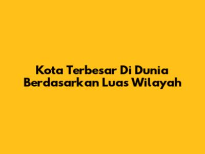 Kota Terbesar Di Dunia Berdasarkan Luas Wilayah