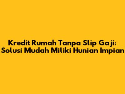 Kredit Rumah Tanpa Slip Gaji: Solusi Mudah Miliki Hunian Impian