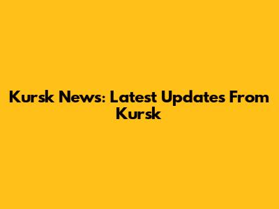 Kursk News: Latest Updates From Kursk