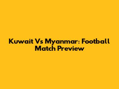 Kuwait Vs Myanmar: Football Match Preview