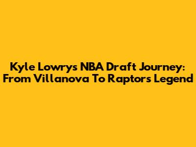 Kyle Lowry's NBA Draft Journey: From Villanova To Raptors Legend
