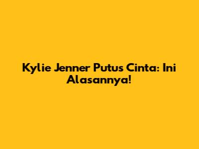 Kylie Jenner Putus Cinta: Ini Alasannya!