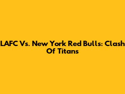 LAFC Vs. New York Red Bulls: Clash Of Titans