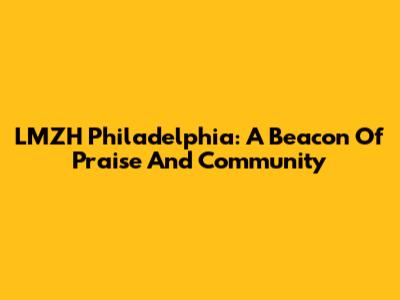LMZH Philadelphia: A Beacon Of Praise And Community