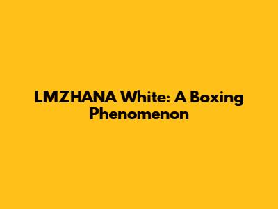 LMZHANA White: A Boxing Phenomenon